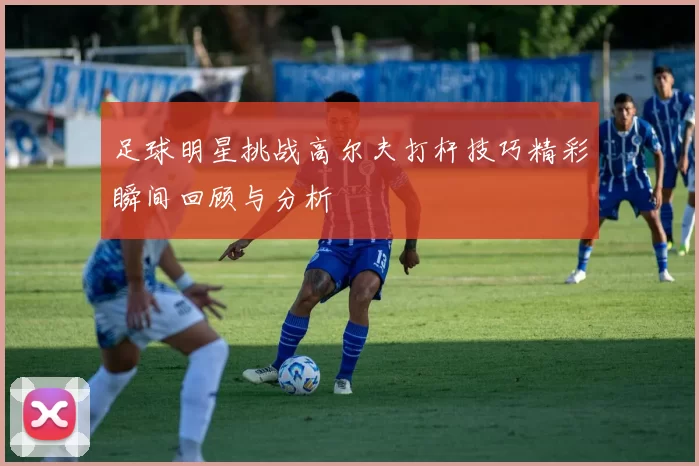 足球明星挑战高尔夫打杆技巧精彩瞬间回顾与分析