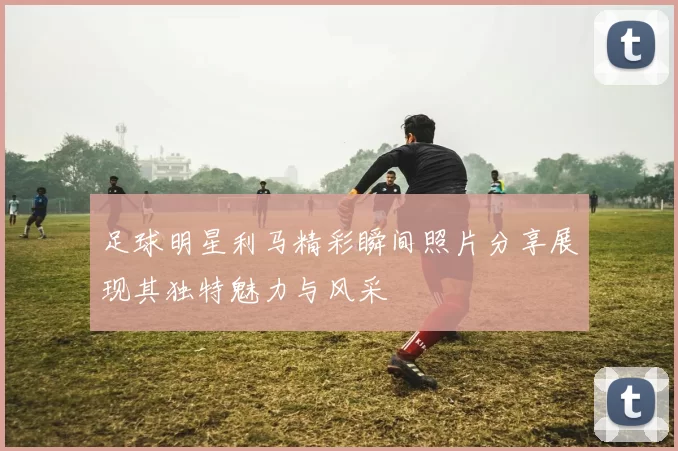 足球明星利马精彩瞬间照片分享展现其独特魅力与风采
