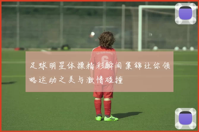 足球明星体操精彩瞬间集锦让你领略运动之美与激情碰撞