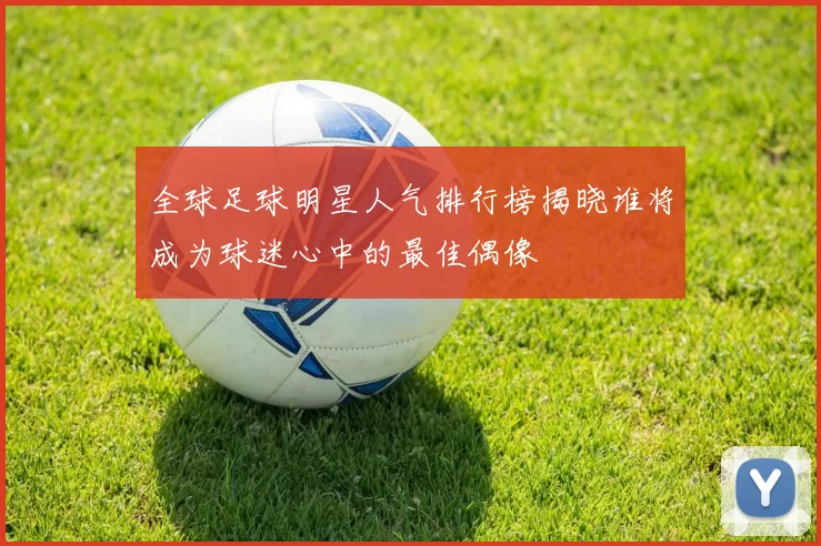 全球足球明星人气排行榜揭晓谁将成为球迷心中的最佳偶像