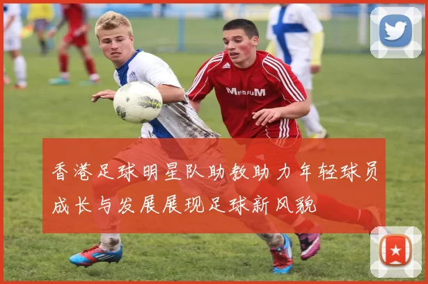 香港足球明星队助教助力年轻球员成长与发展展现足球新风貌