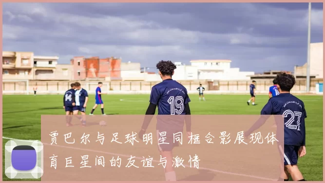 贾巴尔与足球明星同框合影展现体育巨星间的友谊与激情