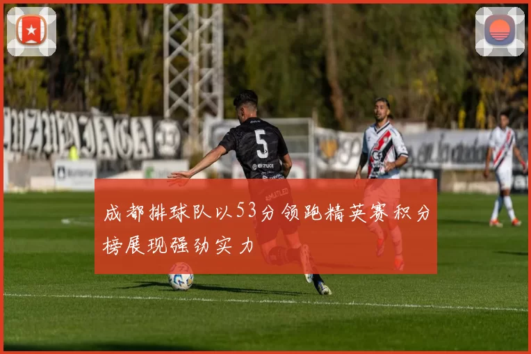 成都排球队以53分领跑精英赛积分榜展现强劲实力