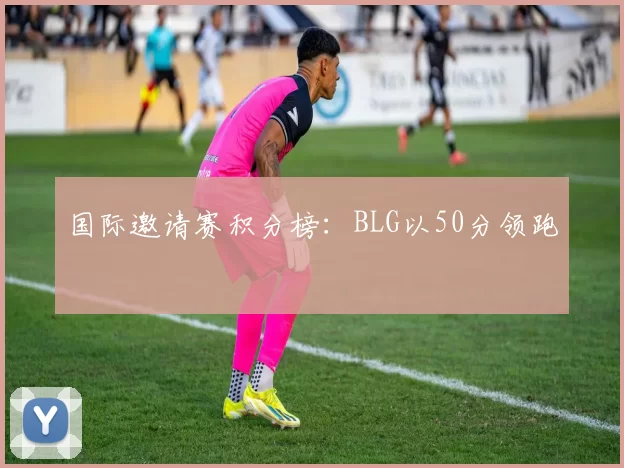 国际邀请赛积分榜：BLG以50分领跑